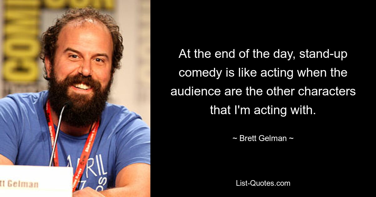 At the end of the day, stand-up comedy is like acting when the audience are the other characters that I'm acting with. — © Brett Gelman