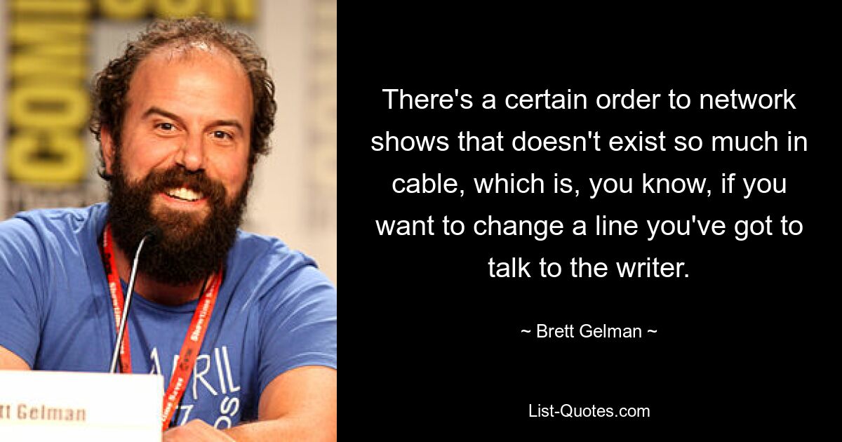 There's a certain order to network shows that doesn't exist so much in cable, which is, you know, if you want to change a line you've got to talk to the writer. — © Brett Gelman