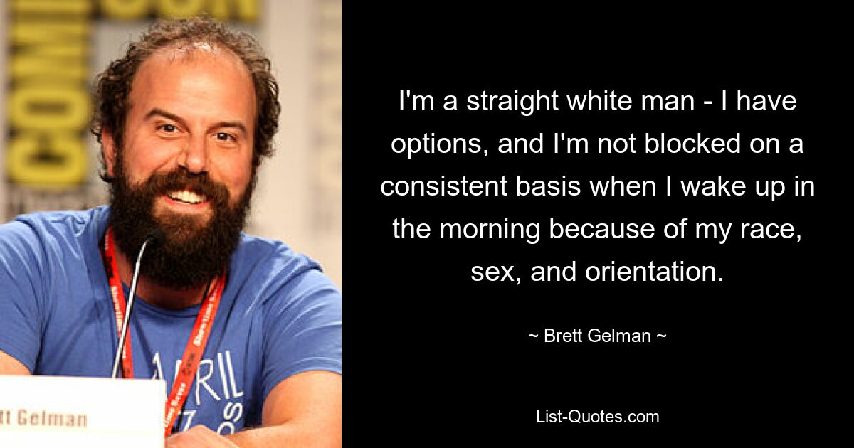 I'm a straight white man - I have options, and I'm not blocked on a consistent basis when I wake up in the morning because of my race, sex, and orientation. — © Brett Gelman