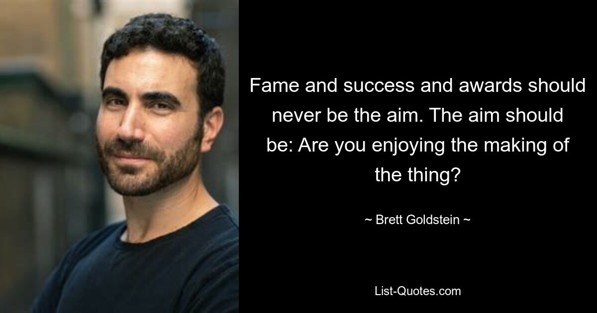 Fame and success and awards should never be the aim. The aim should be: Are you enjoying the making of the thing? — © Brett Goldstein