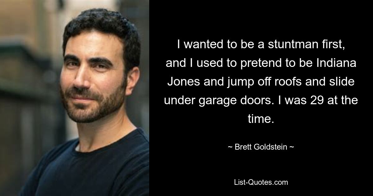 I wanted to be a stuntman first, and I used to pretend to be Indiana Jones and jump off roofs and slide under garage doors. I was 29 at the time. — © Brett Goldstein