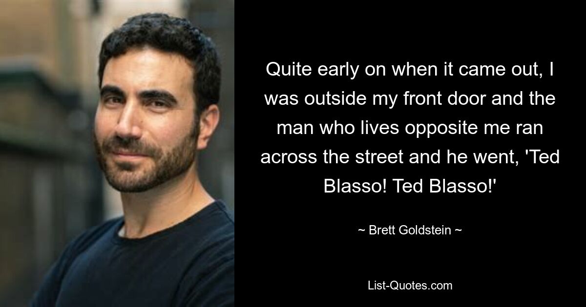 Quite early on when it came out, I was outside my front door and the man who lives opposite me ran across the street and he went, 'Ted Blasso! Ted Blasso!' — © Brett Goldstein