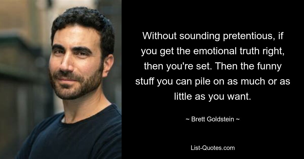 Without sounding pretentious, if you get the emotional truth right, then you're set. Then the funny stuff you can pile on as much or as little as you want. — © Brett Goldstein