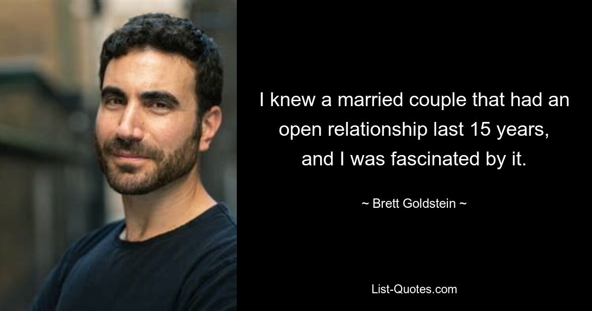 I knew a married couple that had an open relationship last 15 years, and I was fascinated by it. — © Brett Goldstein