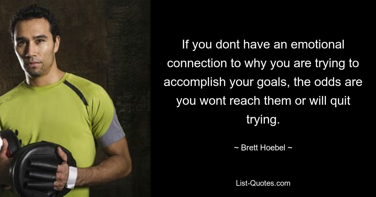 If you dont have an emotional connection to why you are trying to accomplish your goals, the odds are you wont reach them or will quit trying. — © Brett Hoebel