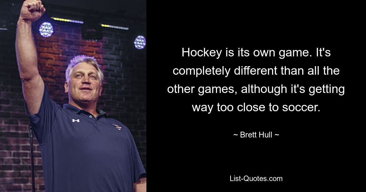 Hockey is its own game. It's completely different than all the other games, although it's getting way too close to soccer. — © Brett Hull