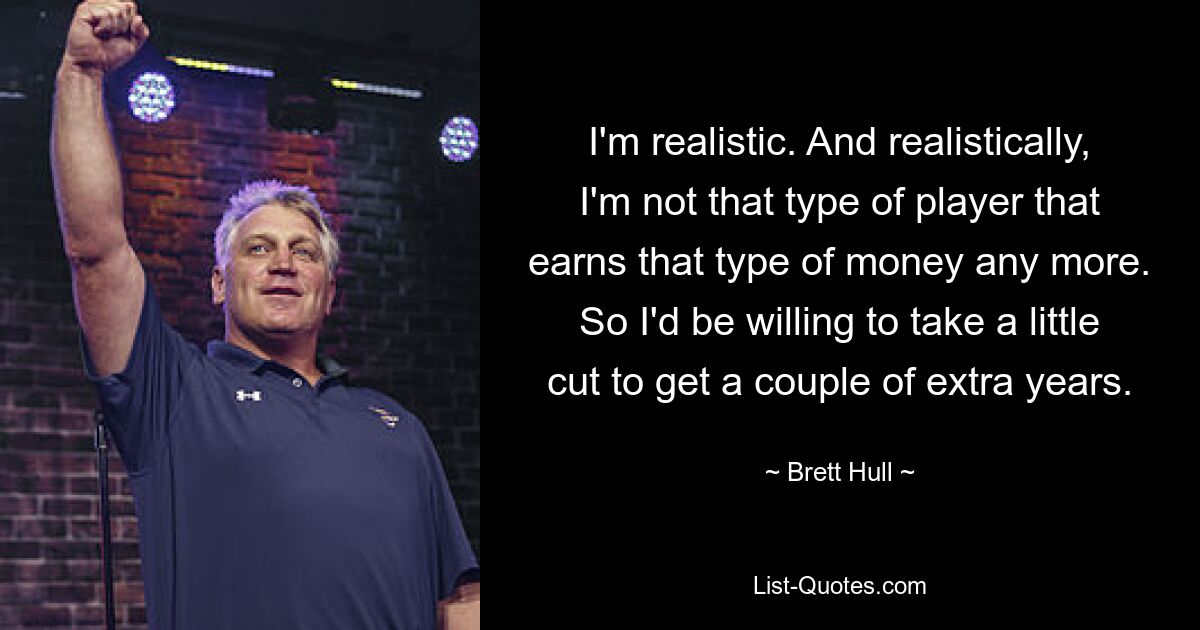 I'm realistic. And realistically, I'm not that type of player that earns that type of money any more. So I'd be willing to take a little cut to get a couple of extra years. — © Brett Hull