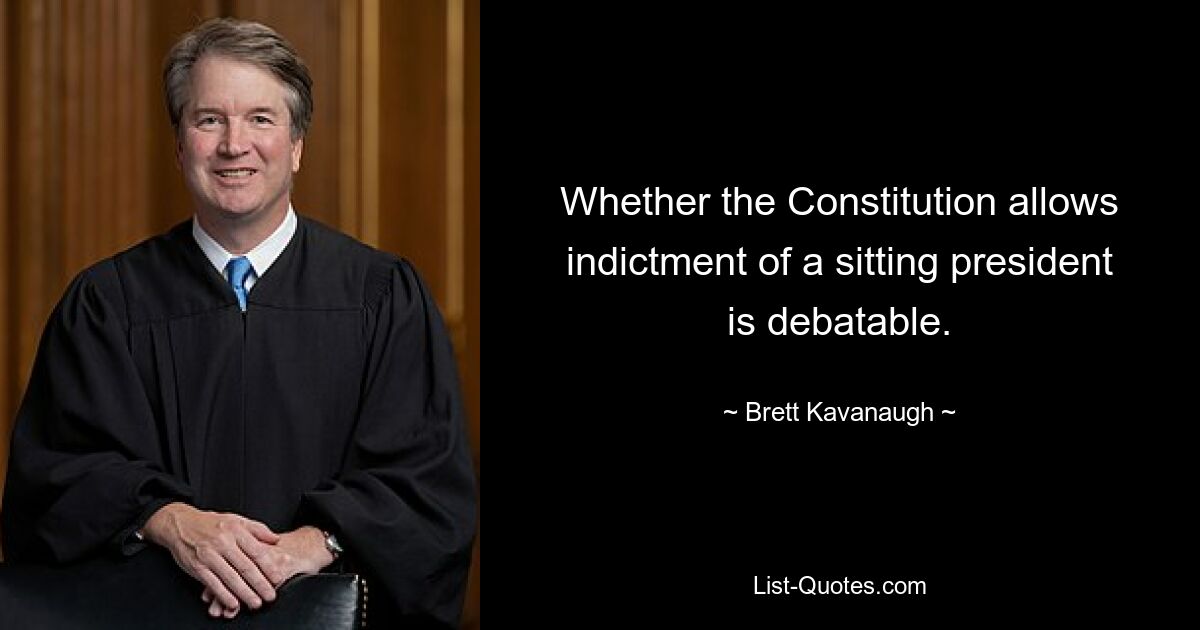 Whether the Constitution allows indictment of a sitting president is debatable. — © Brett Kavanaugh