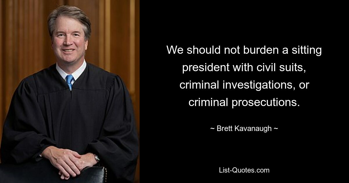 We should not burden a sitting president with civil suits, criminal investigations, or criminal prosecutions. — © Brett Kavanaugh