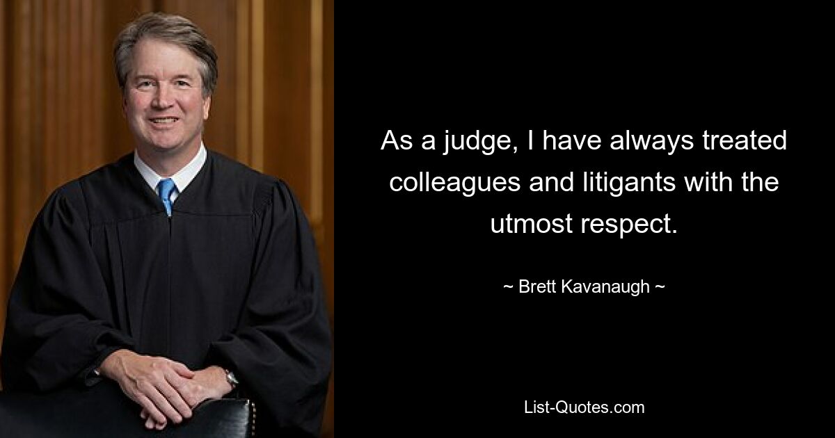 As a judge, I have always treated colleagues and litigants with the utmost respect. — © Brett Kavanaugh