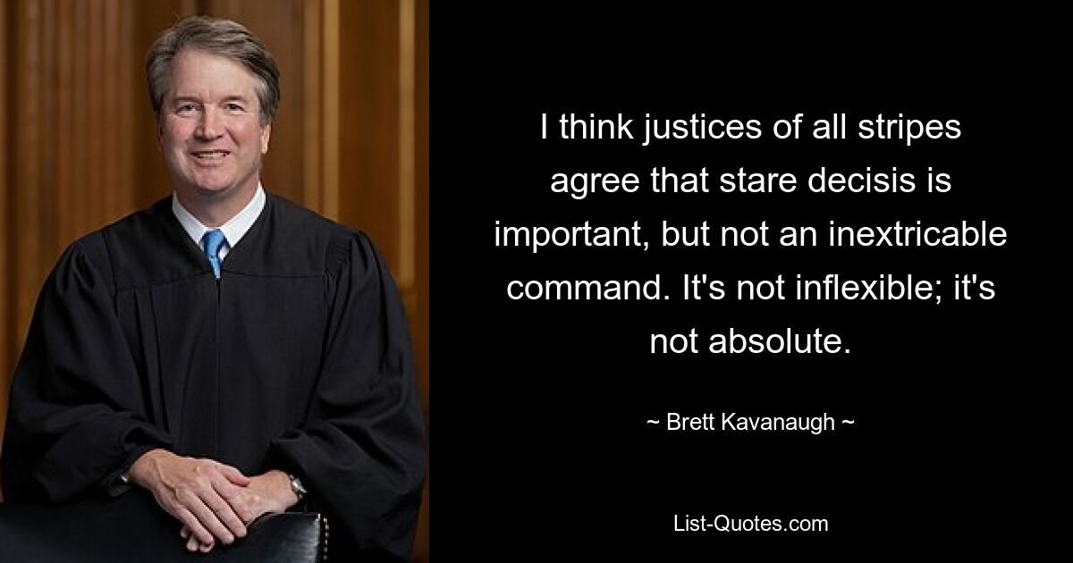 I think justices of all stripes agree that stare decisis is important, but not an inextricable command. It's not inflexible; it's not absolute. — © Brett Kavanaugh