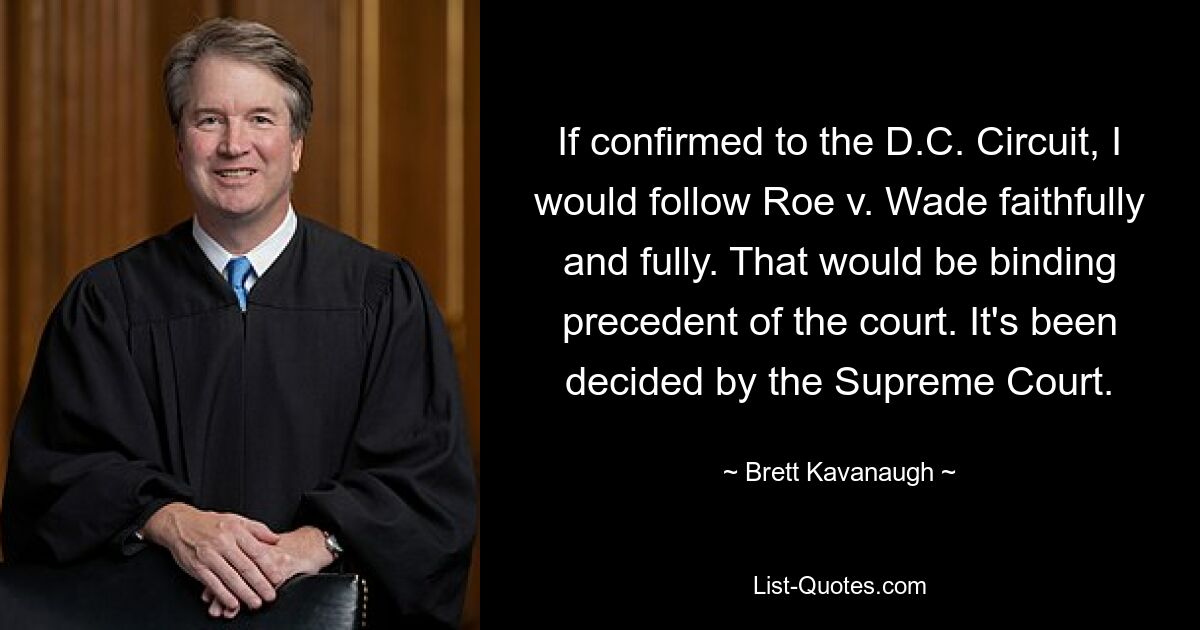 If confirmed to the D.C. Circuit, I would follow Roe v. Wade faithfully and fully. That would be binding precedent of the court. It's been decided by the Supreme Court. — © Brett Kavanaugh