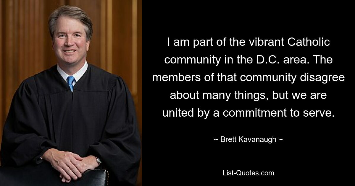 I am part of the vibrant Catholic community in the D.C. area. The members of that community disagree about many things, but we are united by a commitment to serve. — © Brett Kavanaugh