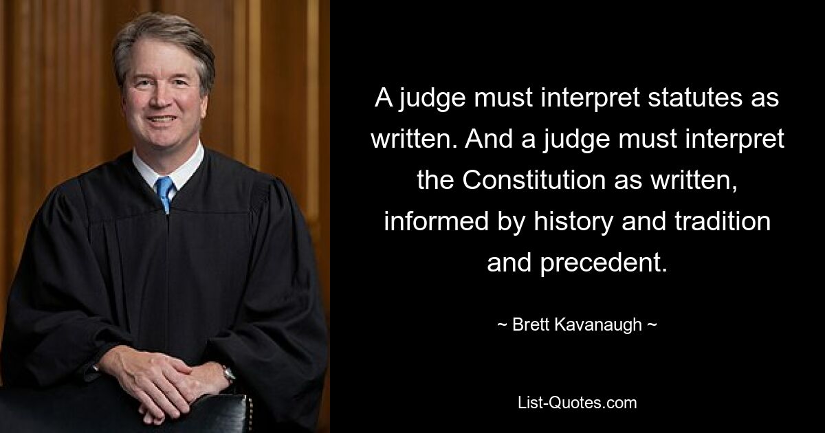 A judge must interpret statutes as written. And a judge must interpret the Constitution as written, informed by history and tradition and precedent. — © Brett Kavanaugh