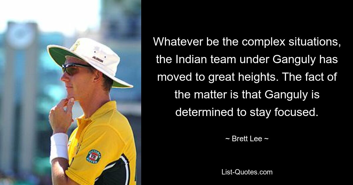 Whatever be the complex situations, the Indian team under Ganguly has moved to great heights. The fact of the matter is that Ganguly is determined to stay focused. — © Brett Lee