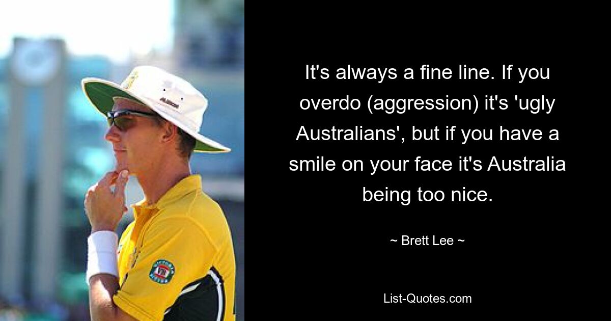 It's always a fine line. If you overdo (aggression) it's 'ugly Australians', but if you have a smile on your face it's Australia being too nice. — © Brett Lee