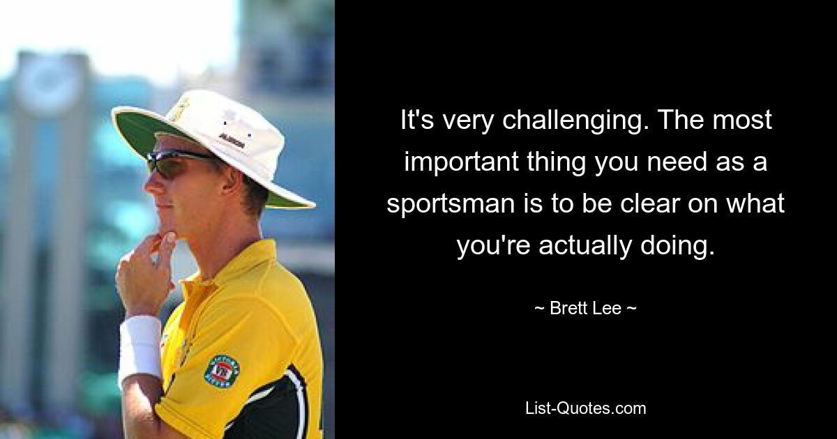 It's very challenging. The most important thing you need as a sportsman is to be clear on what you're actually doing. — © Brett Lee