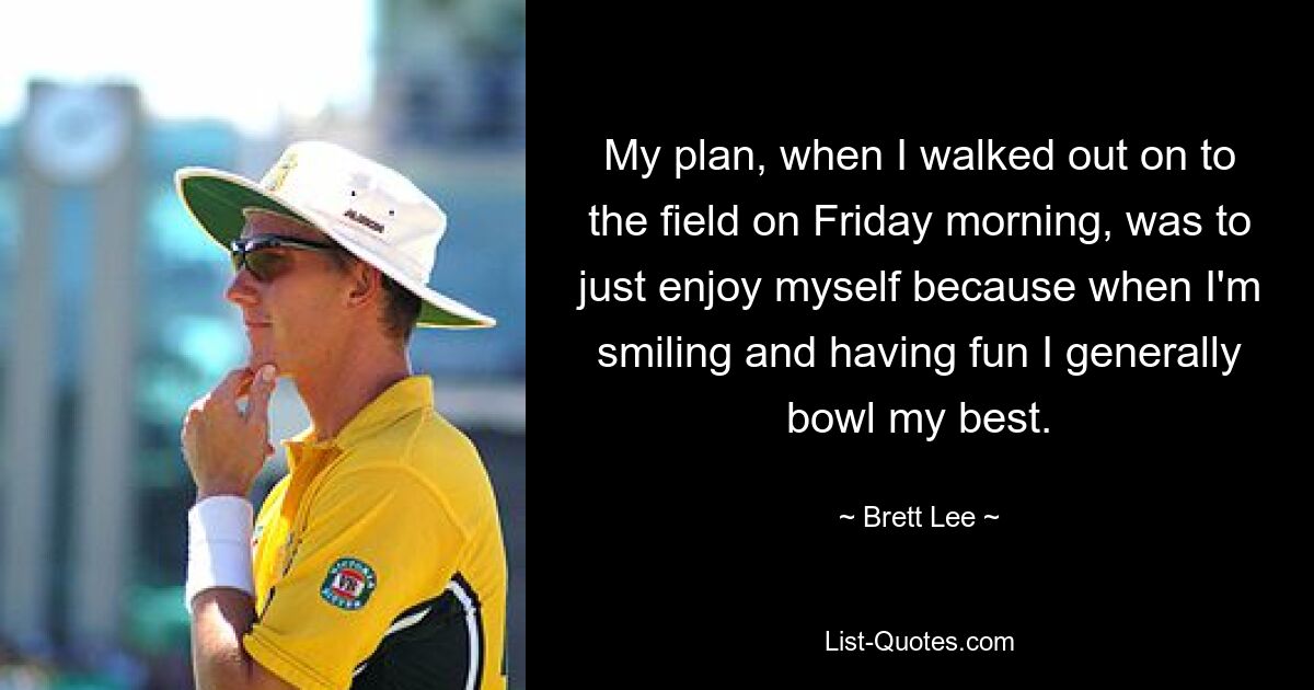 My plan, when I walked out on to the field on Friday morning, was to just enjoy myself because when I'm smiling and having fun I generally bowl my best. — © Brett Lee