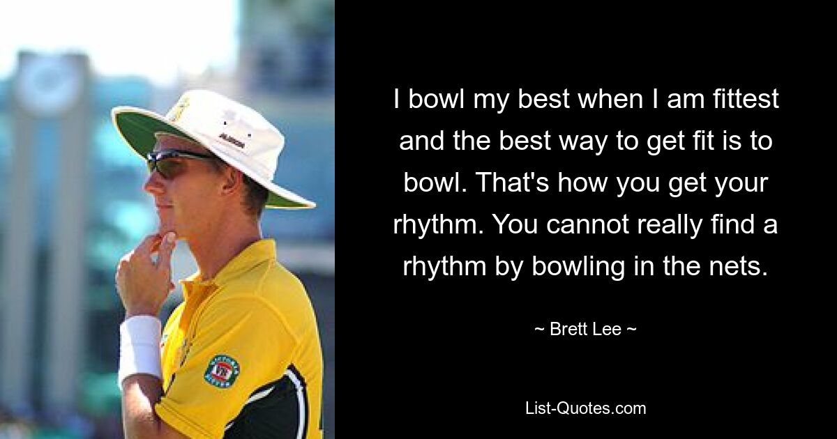 I bowl my best when I am fittest and the best way to get fit is to bowl. That's how you get your rhythm. You cannot really find a rhythm by bowling in the nets. — © Brett Lee