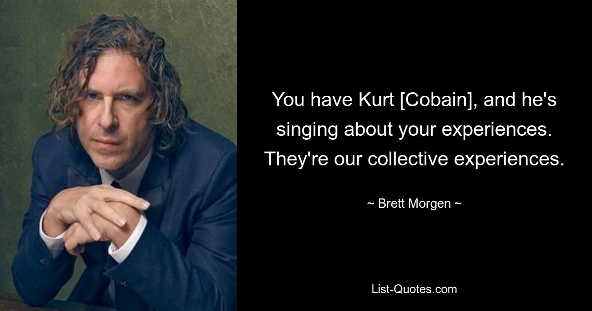 You have Kurt [Cobain], and he's singing about your experiences. They're our collective experiences. — © Brett Morgen