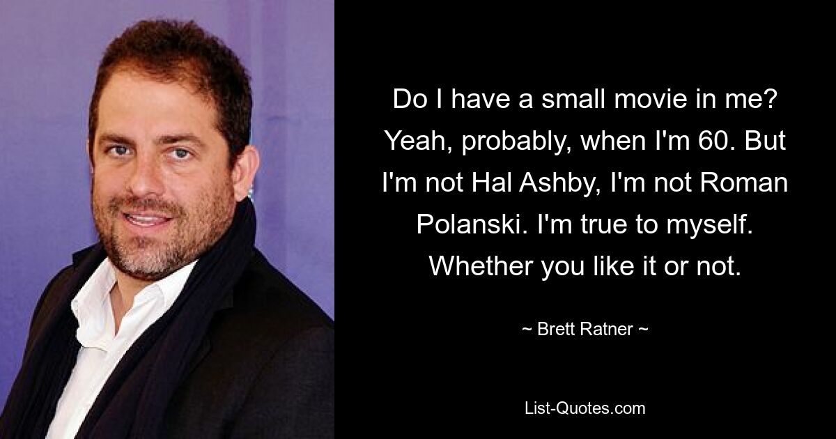 Do I have a small movie in me? Yeah, probably, when I'm 60. But I'm not Hal Ashby, I'm not Roman Polanski. I'm true to myself. Whether you like it or not. — © Brett Ratner