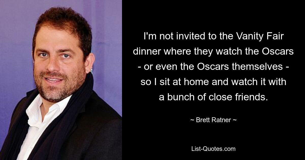 I'm not invited to the Vanity Fair dinner where they watch the Oscars - or even the Oscars themselves - so I sit at home and watch it with a bunch of close friends. — © Brett Ratner