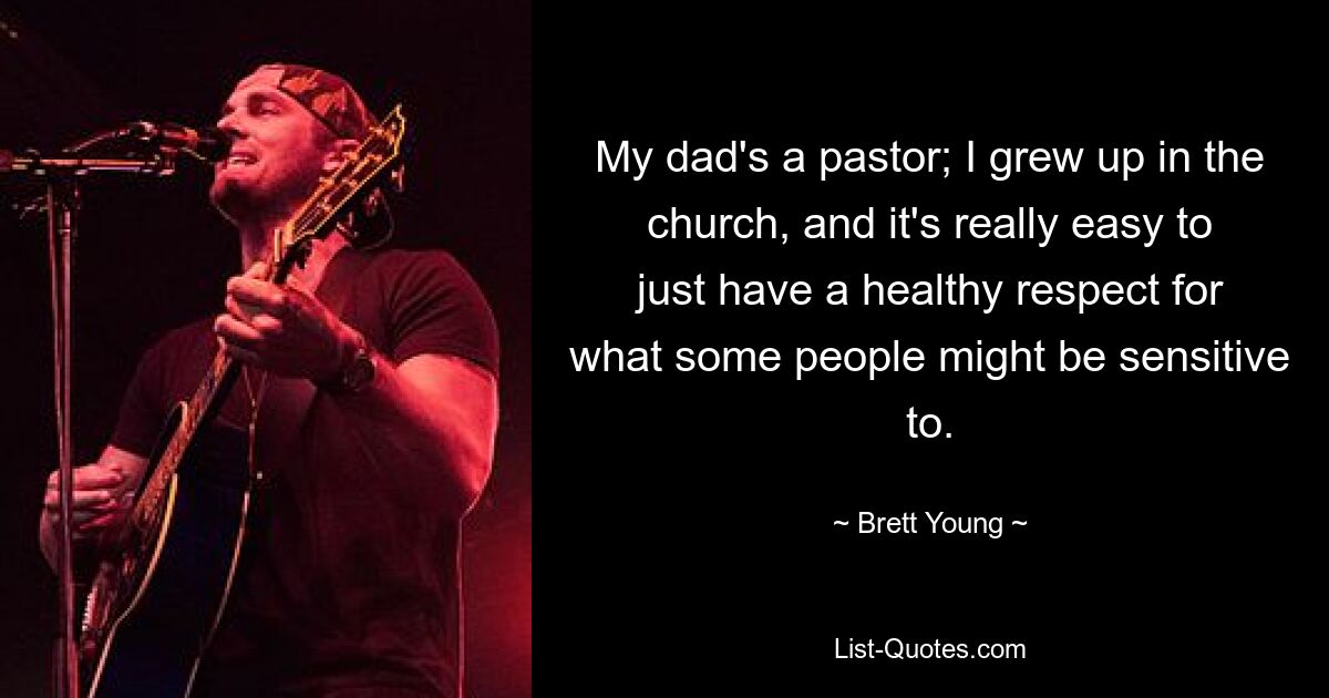 My dad's a pastor; I grew up in the church, and it's really easy to just have a healthy respect for what some people might be sensitive to. — © Brett Young