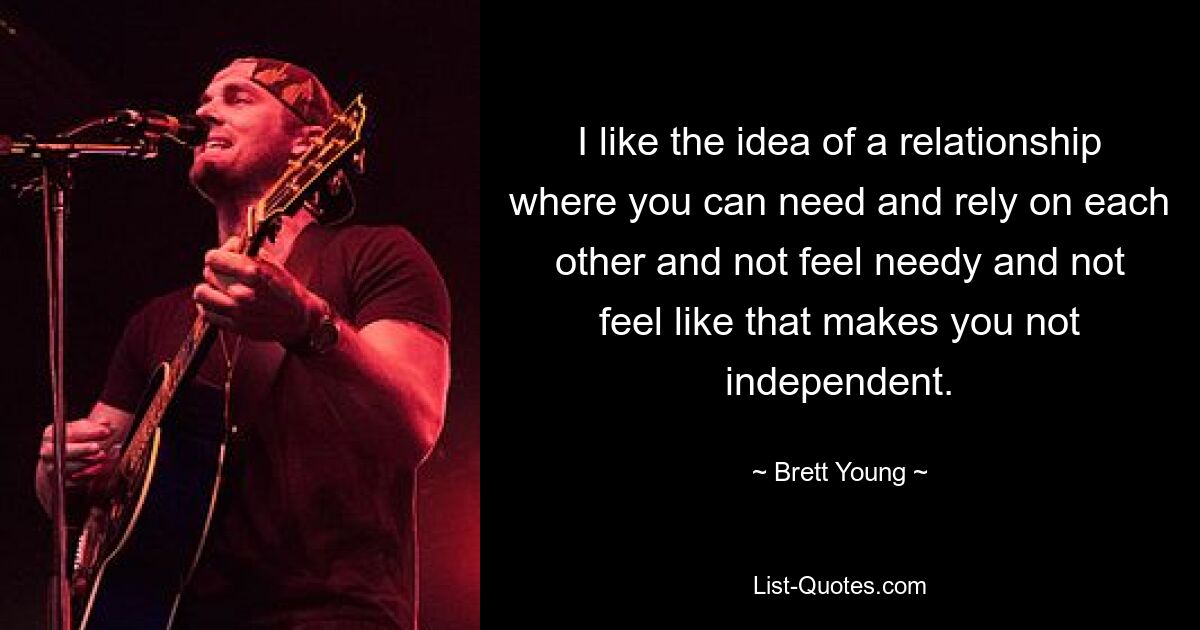 I like the idea of a relationship where you can need and rely on each other and not feel needy and not feel like that makes you not independent. — © Brett Young