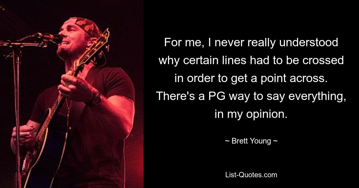 For me, I never really understood why certain lines had to be crossed in order to get a point across. There's a PG way to say everything, in my opinion. — © Brett Young