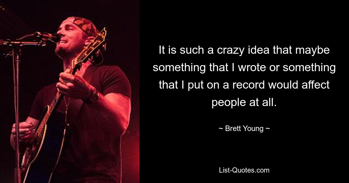 It is such a crazy idea that maybe something that I wrote or something that I put on a record would affect people at all. — © Brett Young