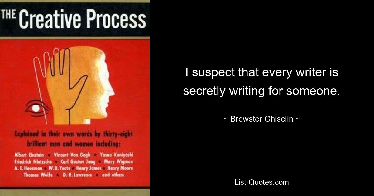 I suspect that every writer is secretly writing for someone. — © Brewster Ghiselin