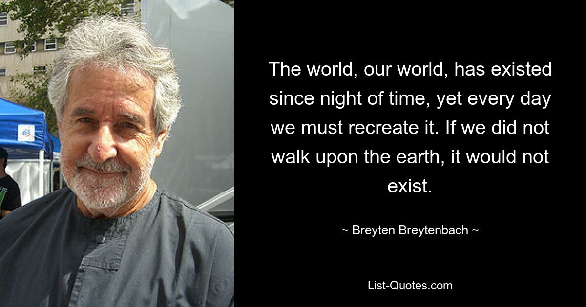 The world, our world, has existed since night of time, yet every day we must recreate it. If we did not walk upon the earth, it would not exist. — © Breyten Breytenbach