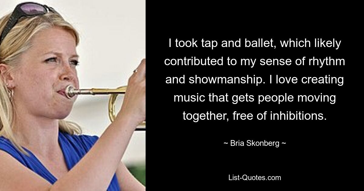 I took tap and ballet, which likely contributed to my sense of rhythm and showmanship. I love creating music that gets people moving together, free of inhibitions. — © Bria Skonberg