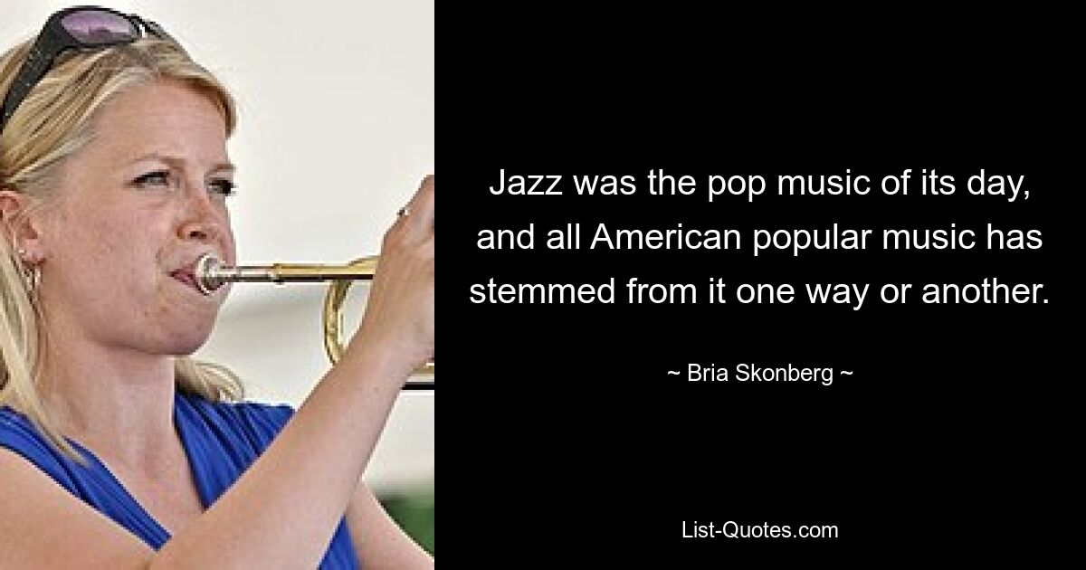 Jazz was the pop music of its day, and all American popular music has stemmed from it one way or another. — © Bria Skonberg