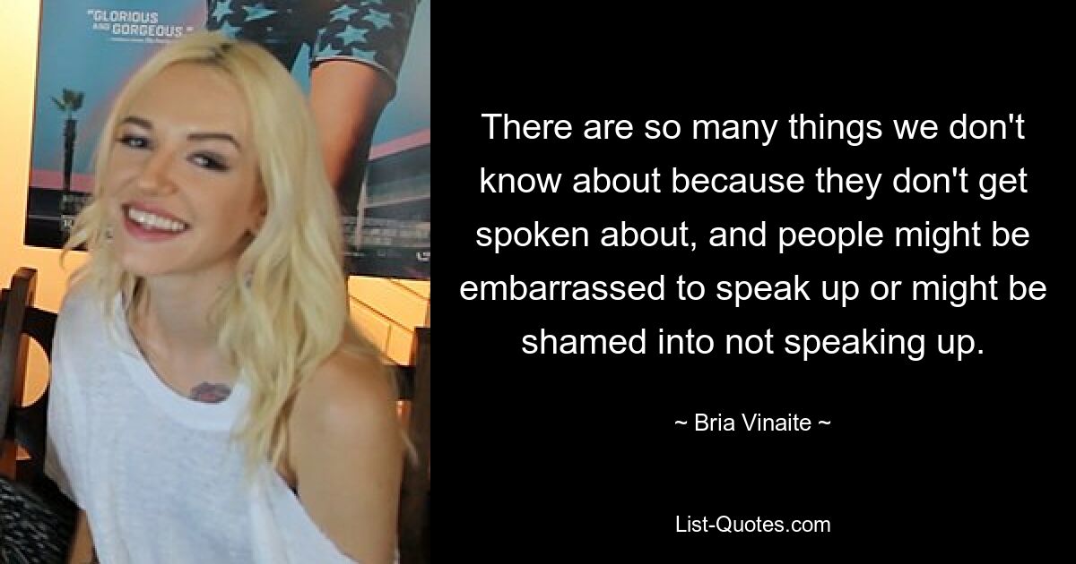 There are so many things we don't know about because they don't get spoken about, and people might be embarrassed to speak up or might be shamed into not speaking up. — © Bria Vinaite