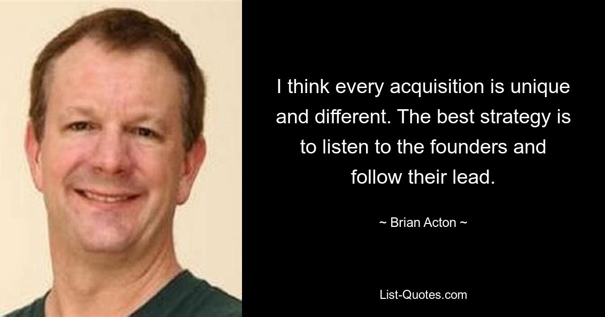 I think every acquisition is unique and different. The best strategy is to listen to the founders and follow their lead. — © Brian Acton