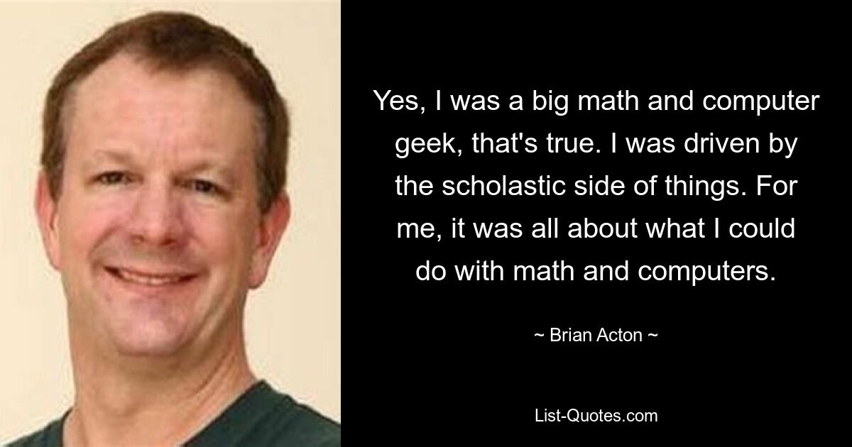 Yes, I was a big math and computer geek, that's true. I was driven by the scholastic side of things. For me, it was all about what I could do with math and computers. — © Brian Acton