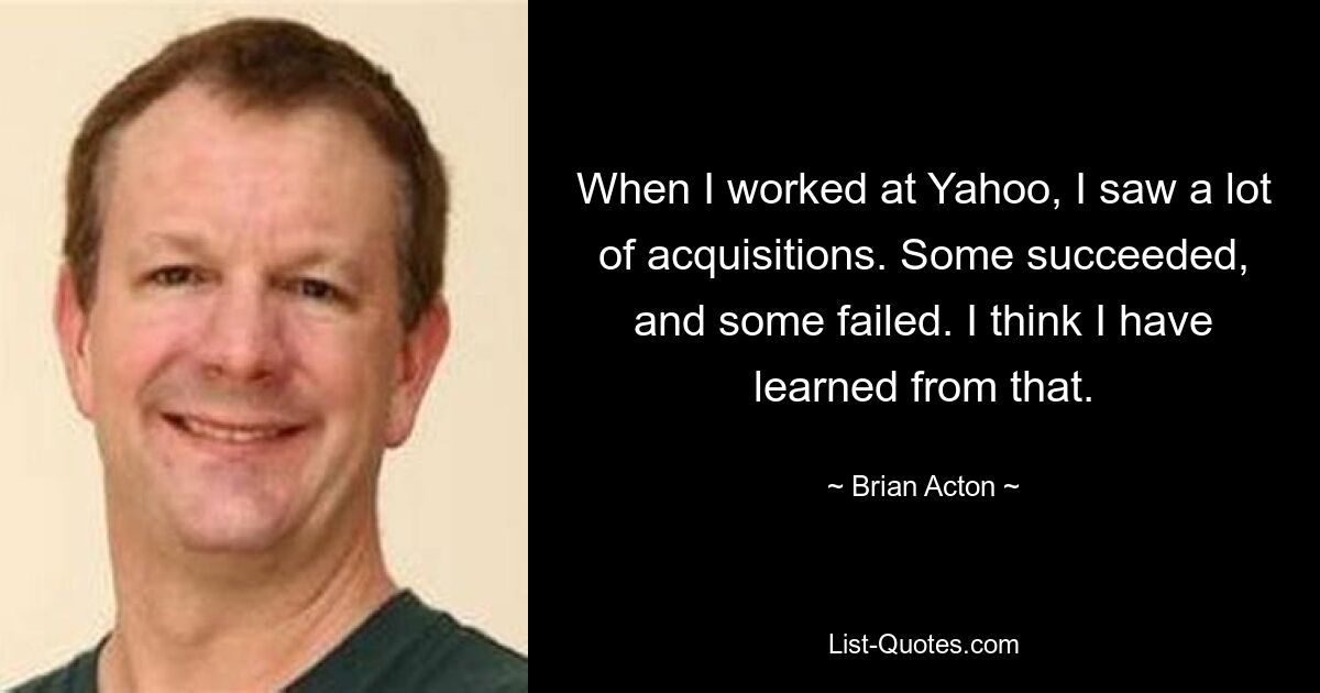 When I worked at Yahoo, I saw a lot of acquisitions. Some succeeded, and some failed. I think I have learned from that. — © Brian Acton