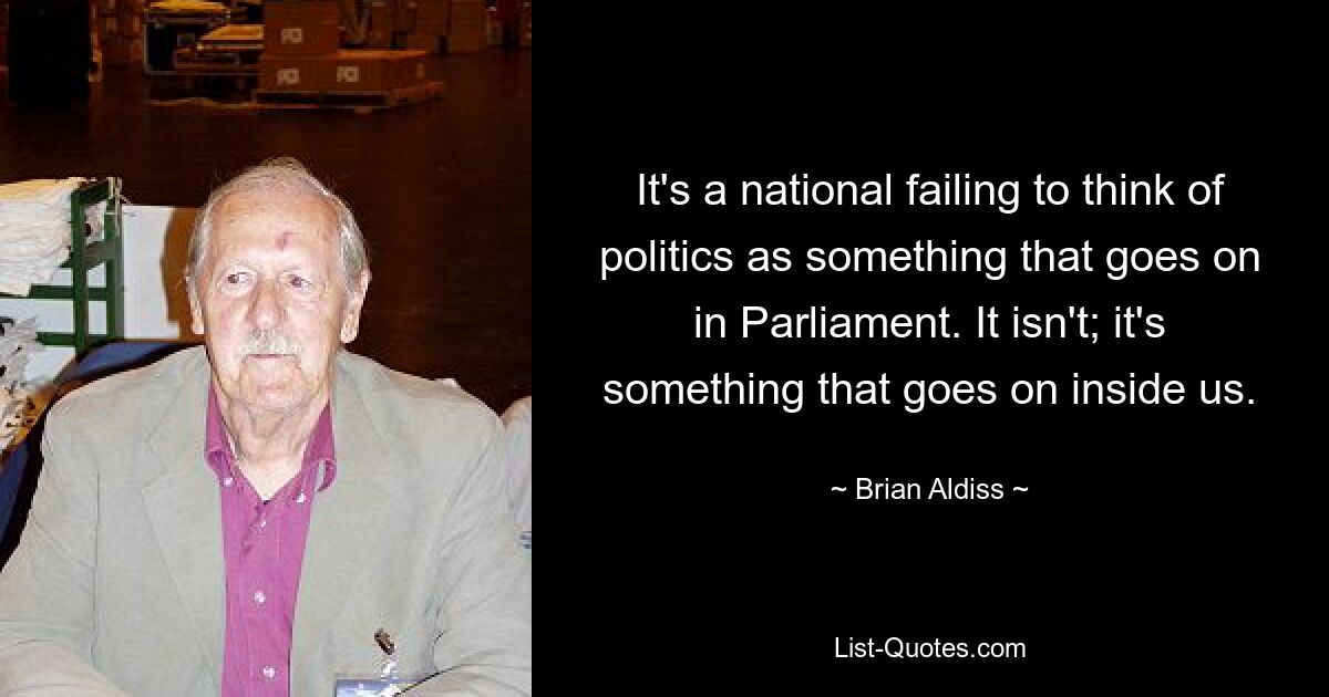 It's a national failing to think of politics as something that goes on in Parliament. It isn't; it's something that goes on inside us. — © Brian Aldiss