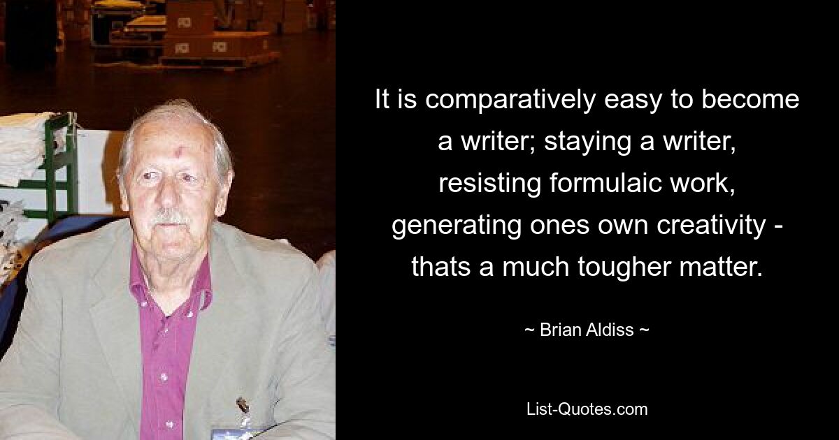 It is comparatively easy to become a writer; staying a writer, resisting formulaic work, generating ones own creativity - thats a much tougher matter. — © Brian Aldiss