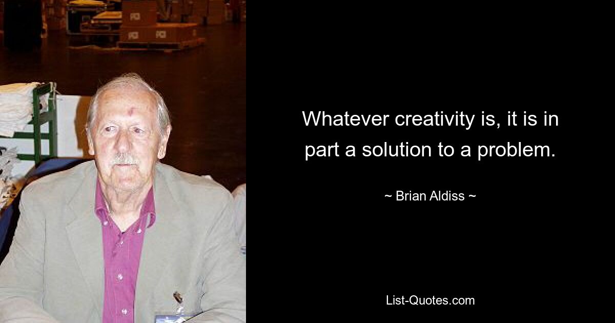 Whatever creativity is, it is in part a solution to a problem. — © Brian Aldiss