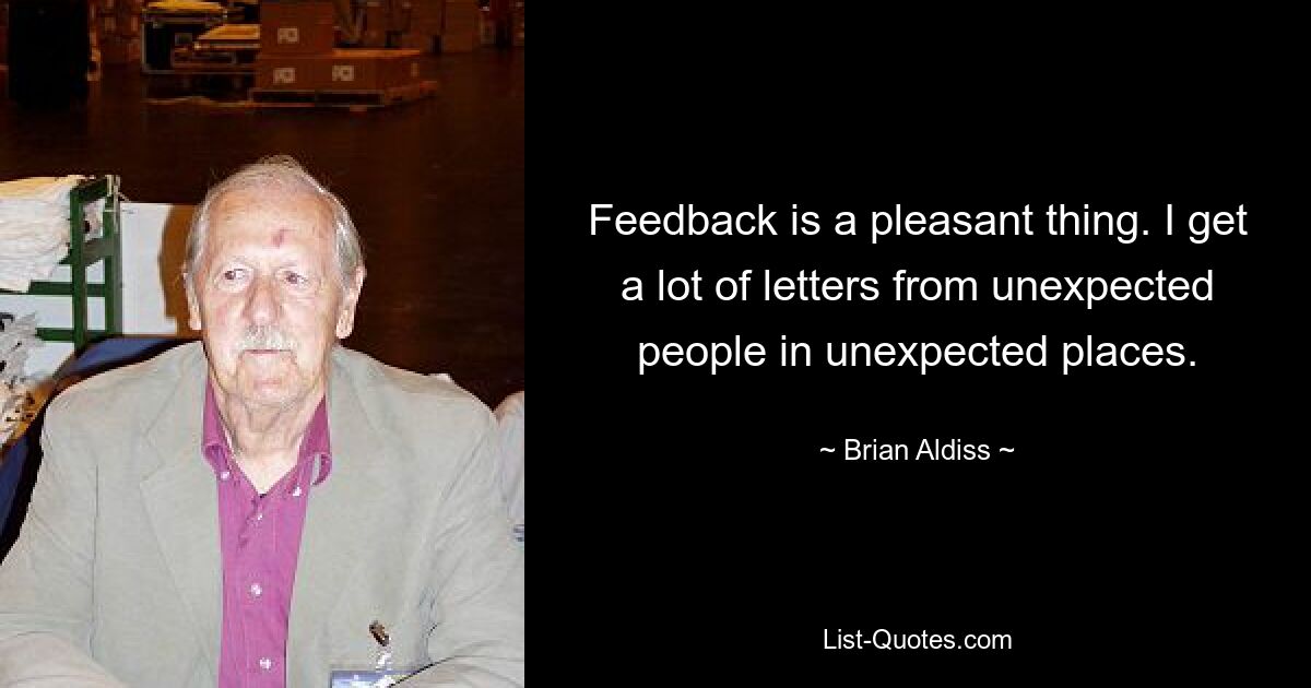 Feedback is a pleasant thing. I get a lot of letters from unexpected people in unexpected places. — © Brian Aldiss