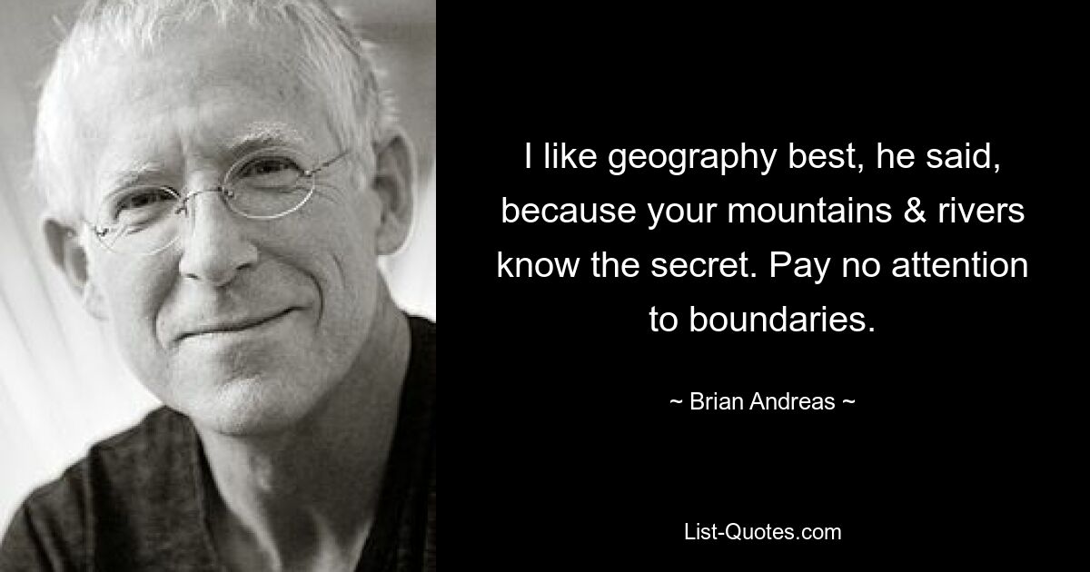 I like geography best, he said, because your mountains & rivers know the secret. Pay no attention to boundaries. — © Brian Andreas