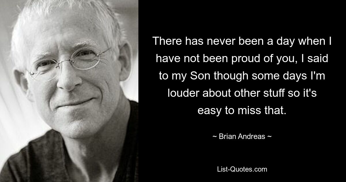 There has never been a day when I have not been proud of you, I said to my Son though some days I'm louder about other stuff so it's easy to miss that. — © Brian Andreas