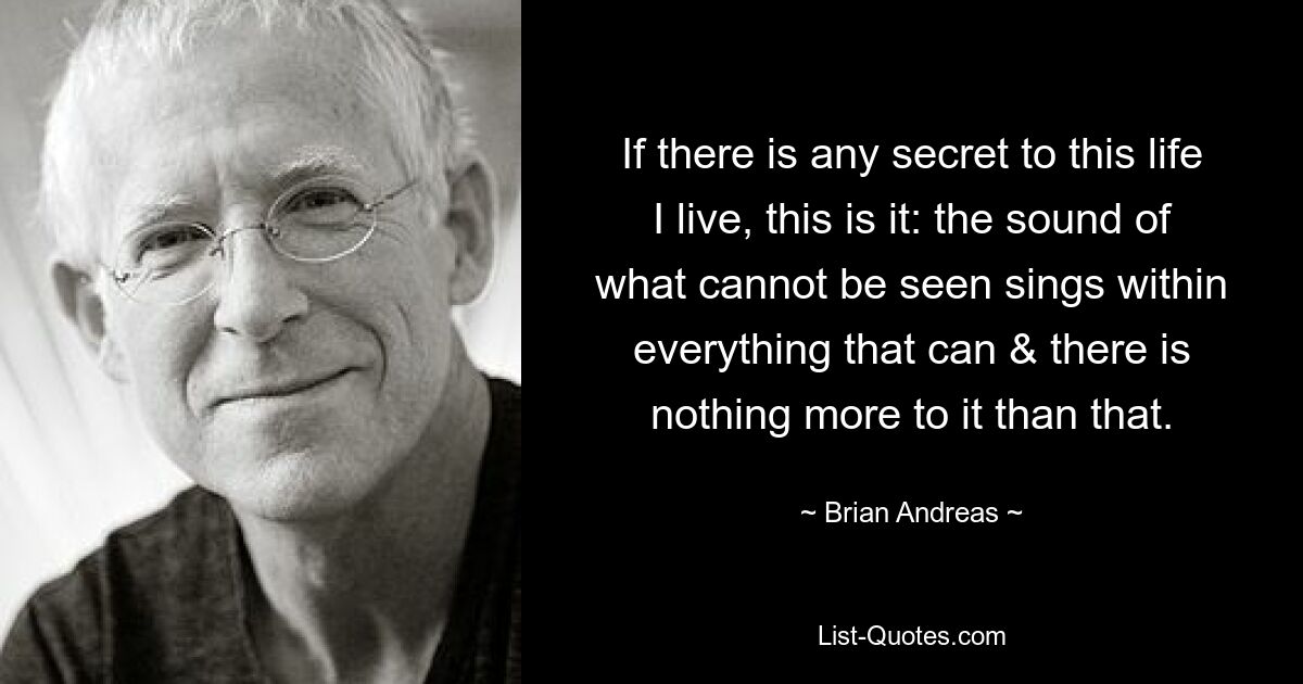 If there is any secret to this life I live, this is it: the sound of what cannot be seen sings within everything that can & there is nothing more to it than that. — © Brian Andreas