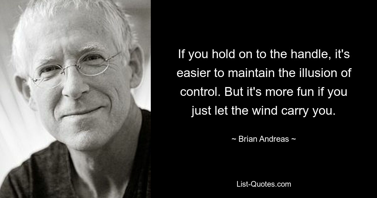 If you hold on to the handle, it's easier to maintain the illusion of control. But it's more fun if you just let the wind carry you. — © Brian Andreas