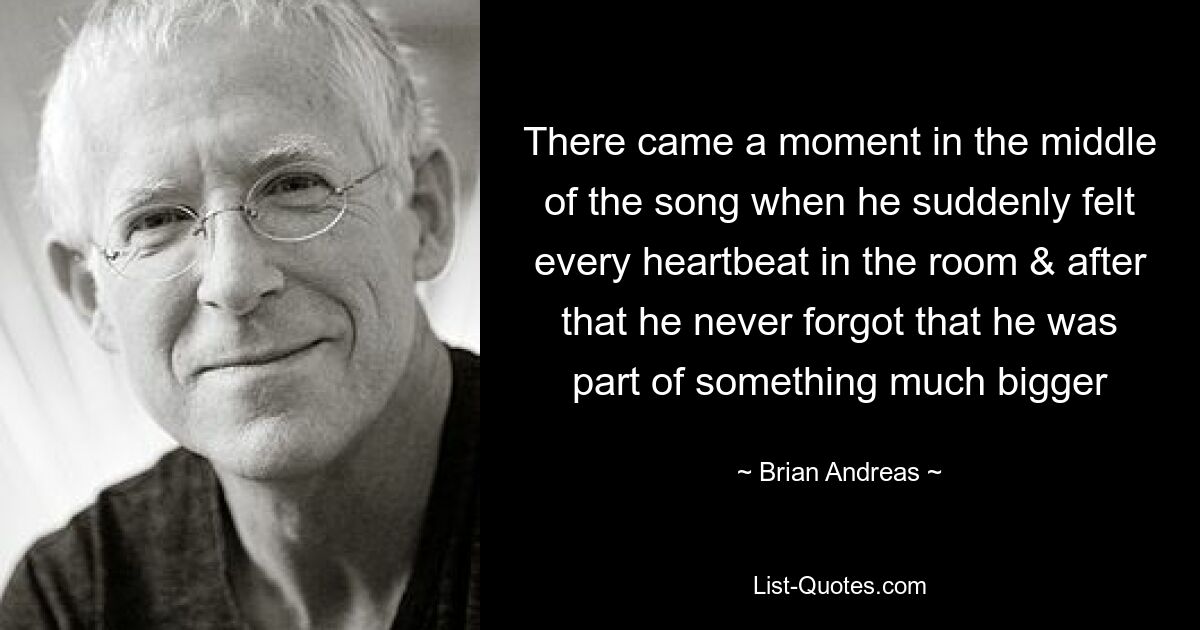 There came a moment in the middle of the song when he suddenly felt every heartbeat in the room & after that he never forgot that he was part of something much bigger — © Brian Andreas