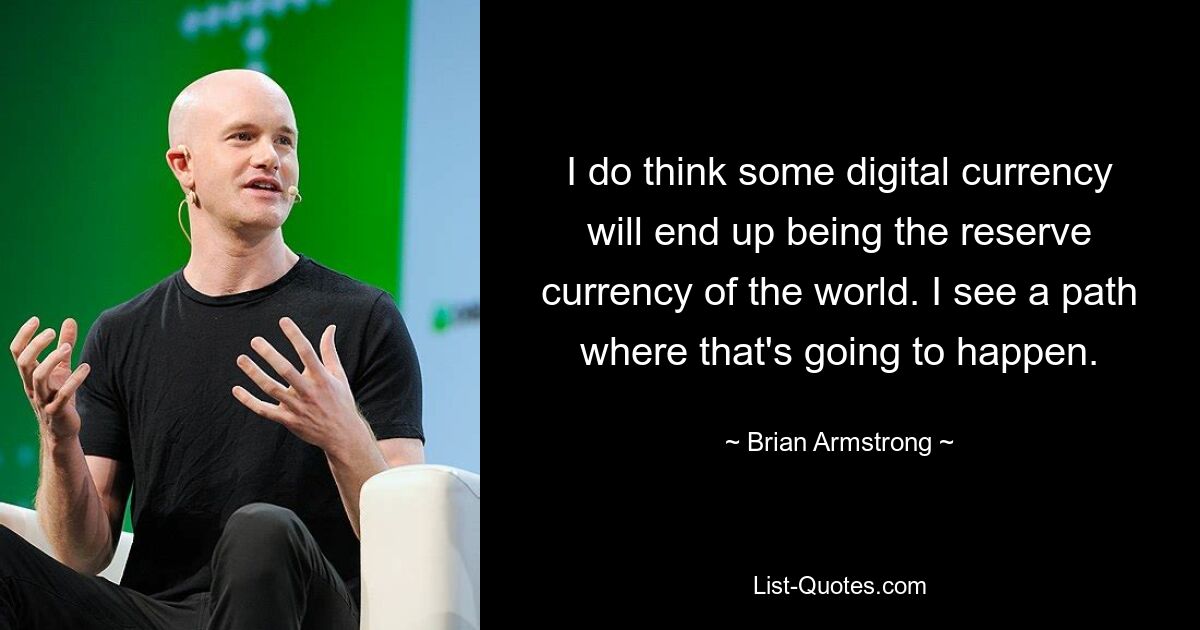 I do think some digital currency will end up being the reserve currency of the world. I see a path where that's going to happen. — © Brian Armstrong