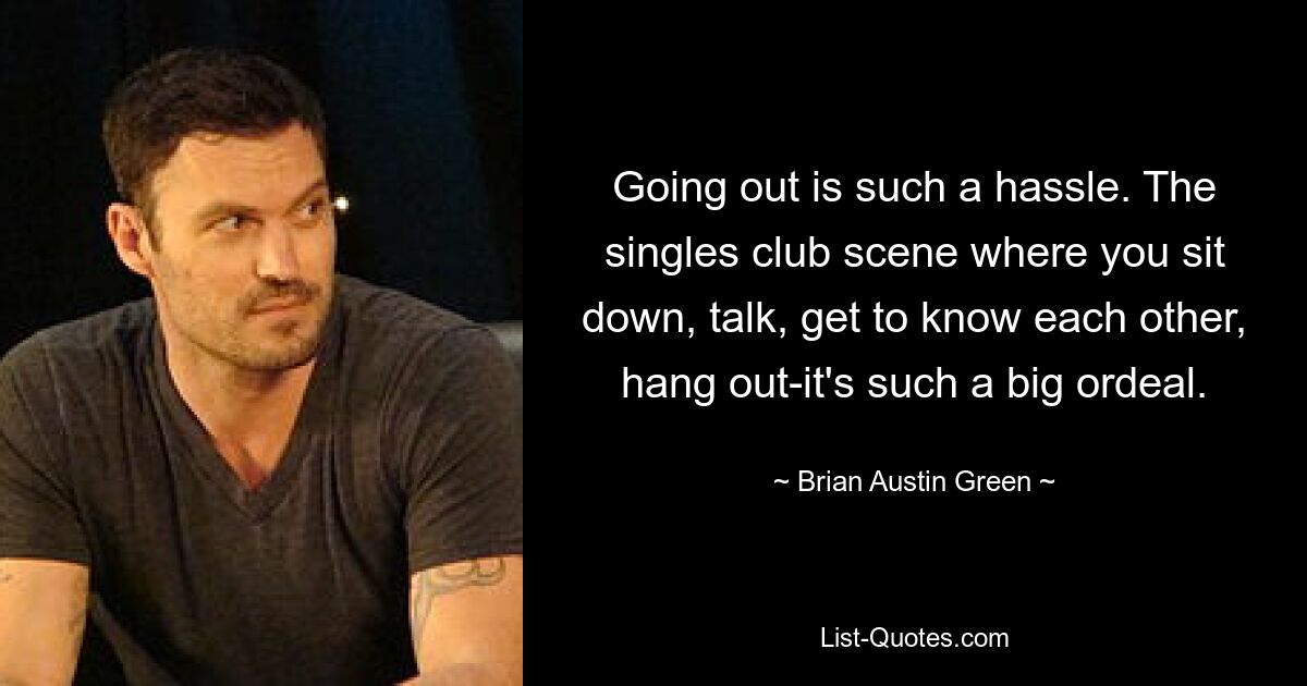 Going out is such a hassle. The singles club scene where you sit down, talk, get to know each other, hang out-it's such a big ordeal. — © Brian Austin Green