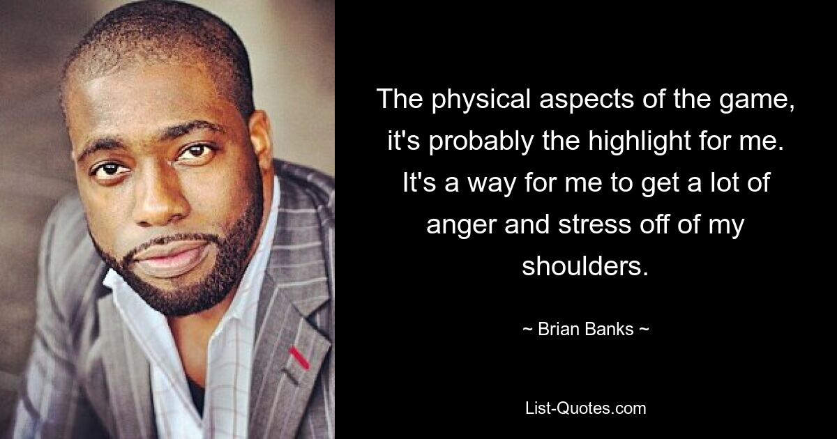 The physical aspects of the game, it's probably the highlight for me. It's a way for me to get a lot of anger and stress off of my shoulders. — © Brian Banks